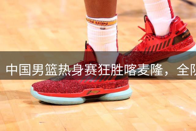 中国男篮热身赛狂胜喀麦隆，全队表现抢眼但隐忧犹存
