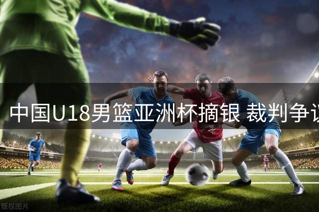 中国U18男篮亚洲杯摘银 裁判争议成焦点 广东男篮调整交易引援策略