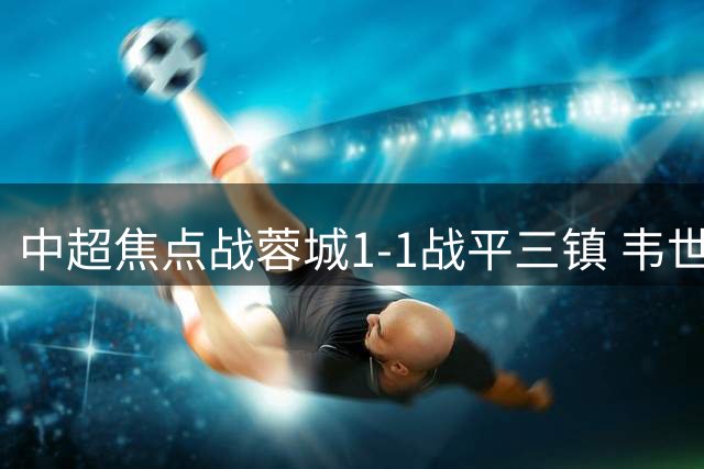 中超焦点战蓉城1-1战平三镇 韦世豪点射难掩状态低迷