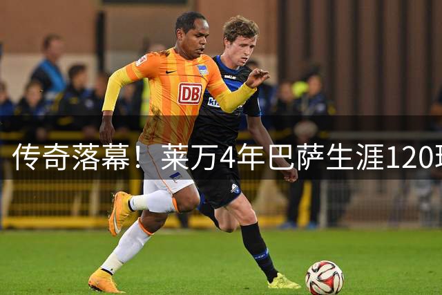 传奇落幕！莱万4年巴萨生涯120球封神，跻身队史射手榜