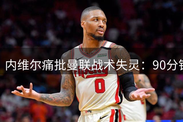 内维尔痛批曼联战术失灵：90分钟束手无策 卡里克应变迟缓