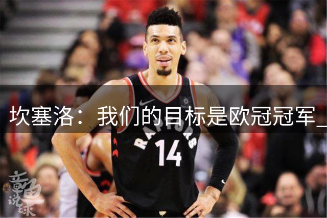 坎塞洛：我们的目标是欧冠冠军 我渴望击败任何对手不仅仅是皇马