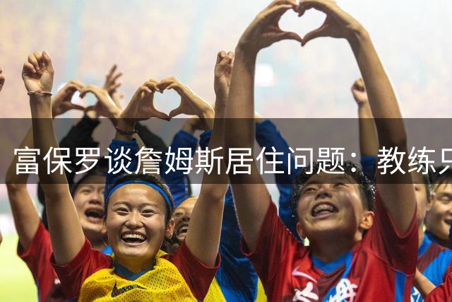 富保罗谈詹姆斯居住问题：教练只关心球员能否准时参加训练比赛