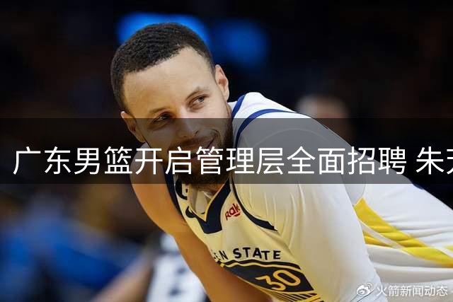 广东男篮开启管理层全面招聘 朱芳雨转任荣誉顾问