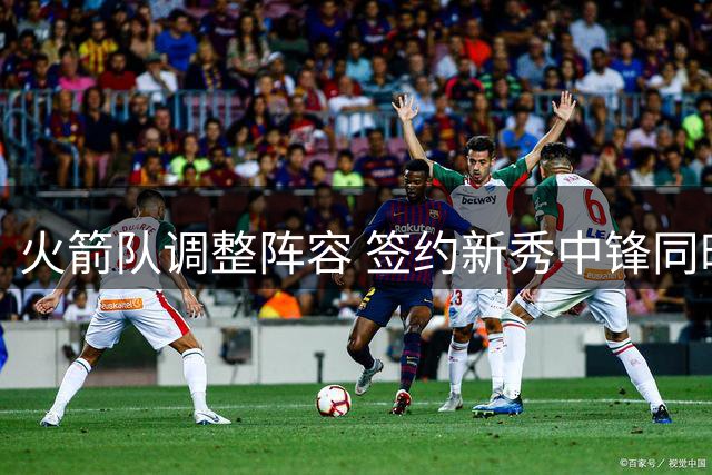 火箭队调整阵容 签约新秀中锋同时裁掉后卫