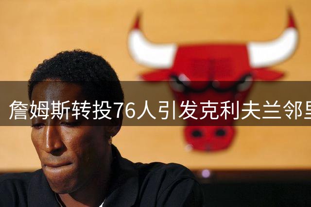 詹姆斯转投76人引发克利夫兰邻里风波 高管讲述戏剧性签约细节