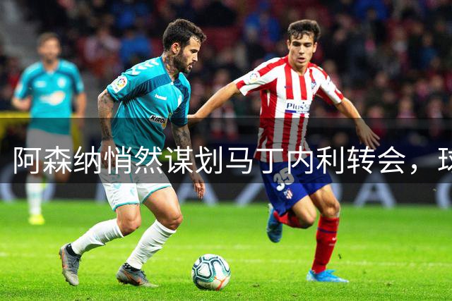 阿森纳悄然谋划马丁内利转会，球员坚持追求更高目标