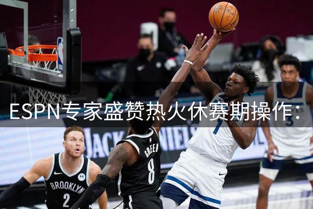 ESPN专家盛赞热火休赛期操作：引援补强获A+评级