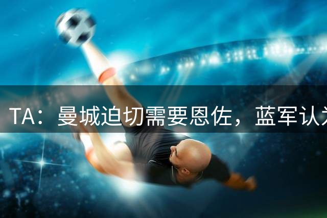 TA：曼城迫切需要恩佐，蓝军认为1.2亿镑完全合理 曼城会尝试压价